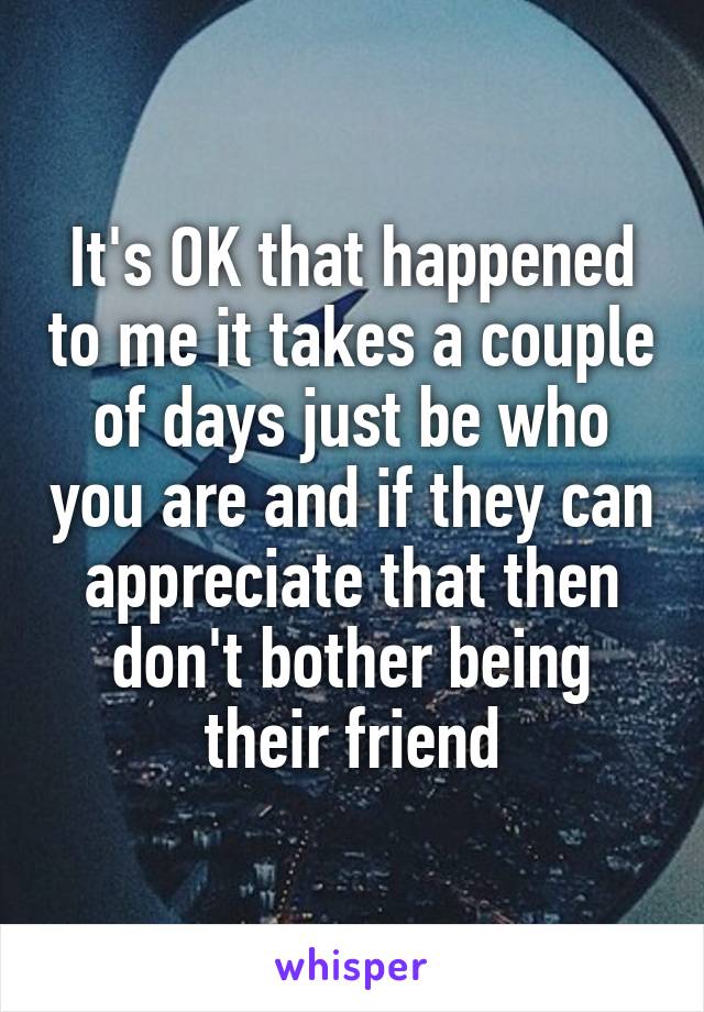 It's OK that happened to me it takes a couple of days just be who you are and if they can appreciate that then don't bother being their friend