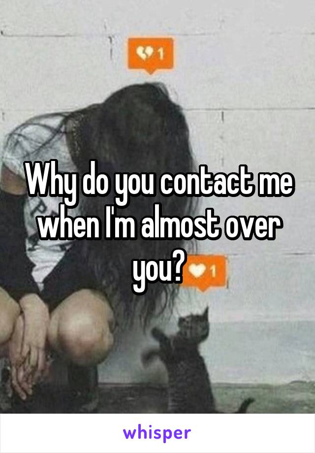 Why do you contact me when I'm almost over you?