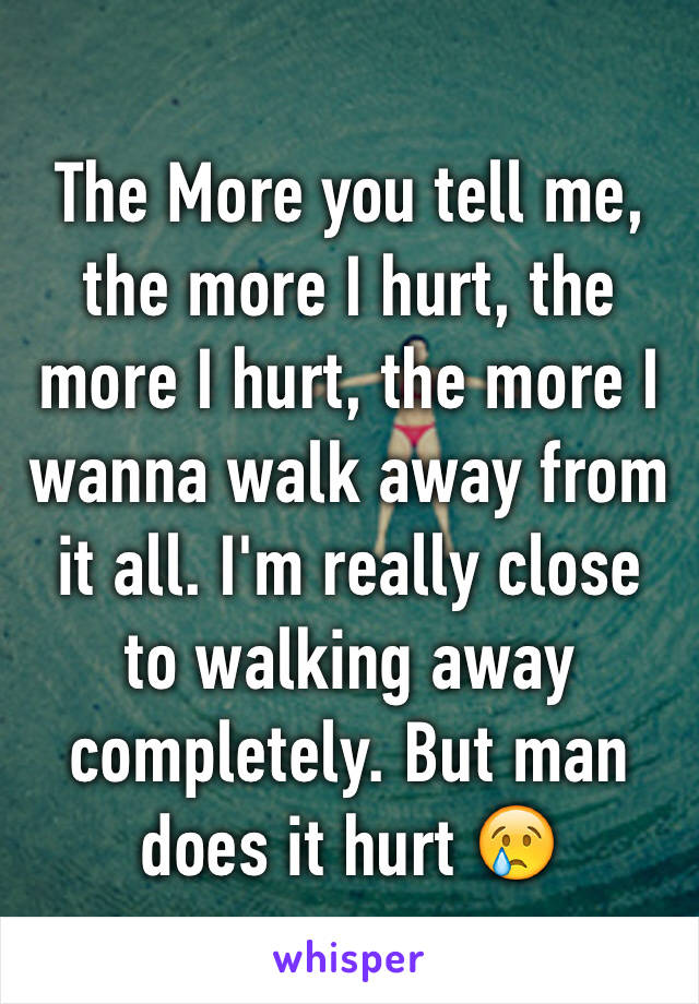 The More you tell me, the more I hurt, the more I hurt, the more I wanna walk away from it all. I'm really close to walking away completely. But man does it hurt 😢