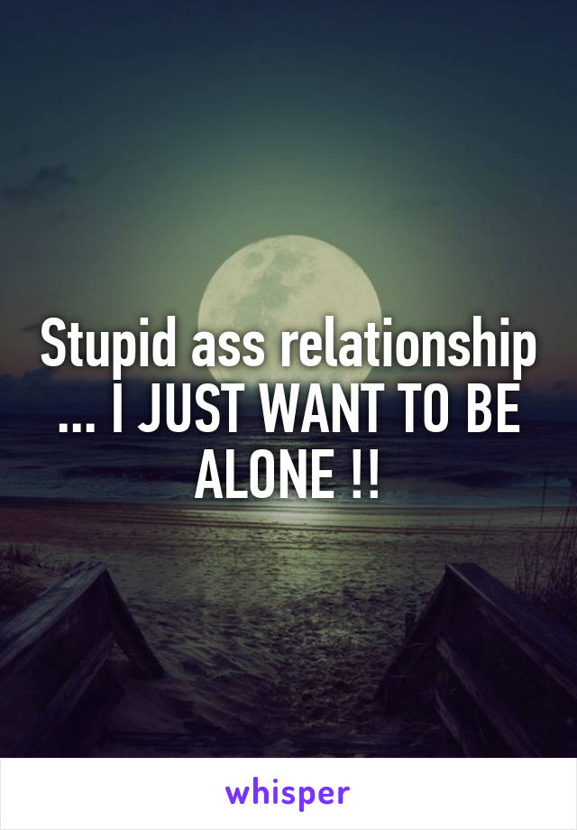 Stupid ass relationship ... I JUST WANT TO BE ALONE !!