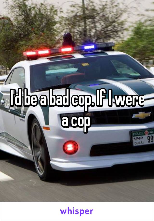 I'd be a bad cop. If I were a cop 