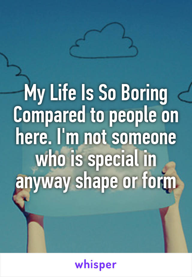 My Life Is So Boring Compared to people on here. I'm not someone who is special in anyway shape or form