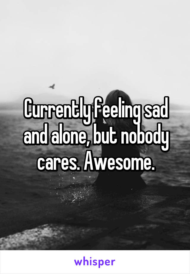 Currently feeling sad and alone, but nobody cares. Awesome.