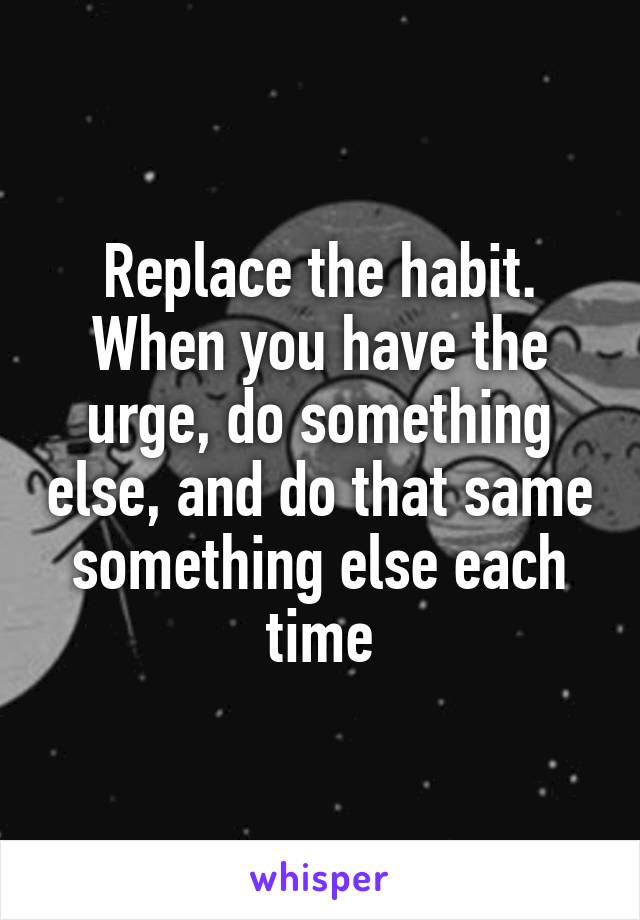 Replace the habit. When you have the urge, do something else, and do that same something else each time