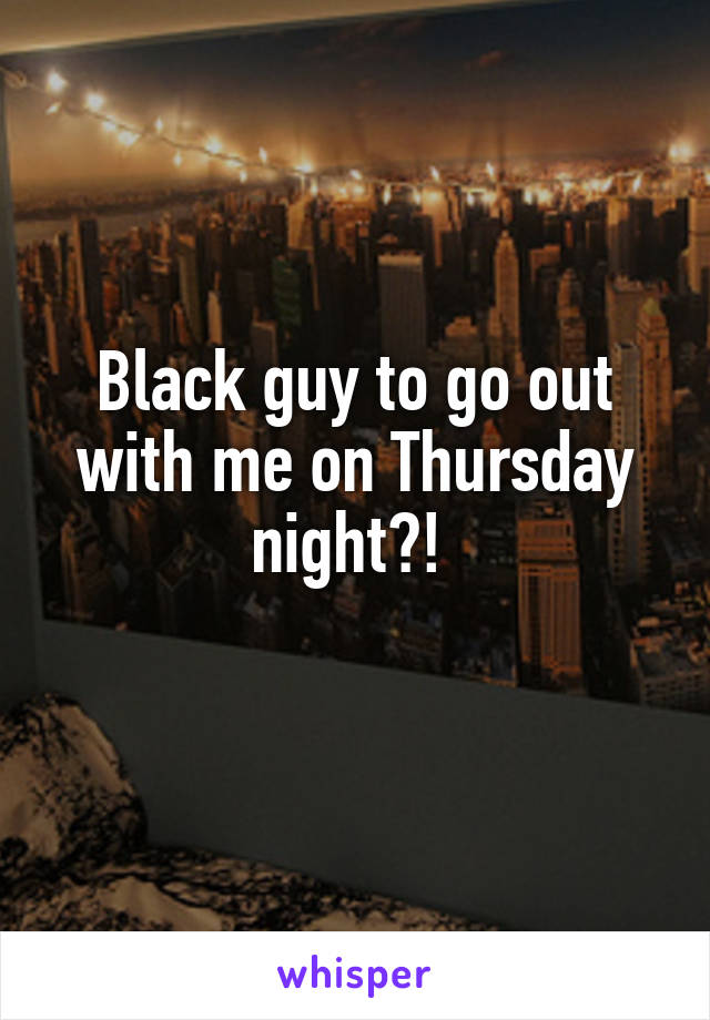 Black guy to go out with me on Thursday night?! 
