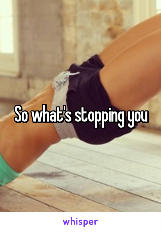 So what's stopping you