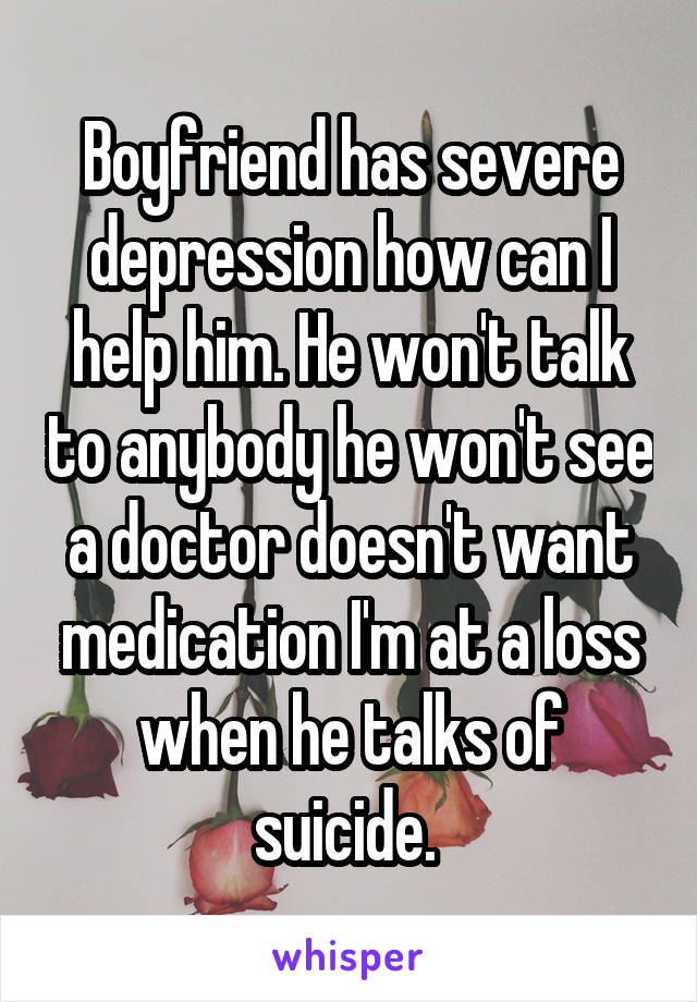 Boyfriend has severe depression how can I help him. He won't talk to anybody he won't see a doctor doesn't want medication I'm at a loss when he talks of suicide. 