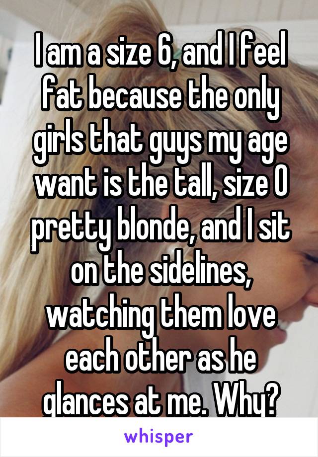 I am a size 6, and I feel fat because the only girls that guys my age want is the tall, size 0 pretty blonde, and I sit on the sidelines, watching them love each other as he glances at me. Why?