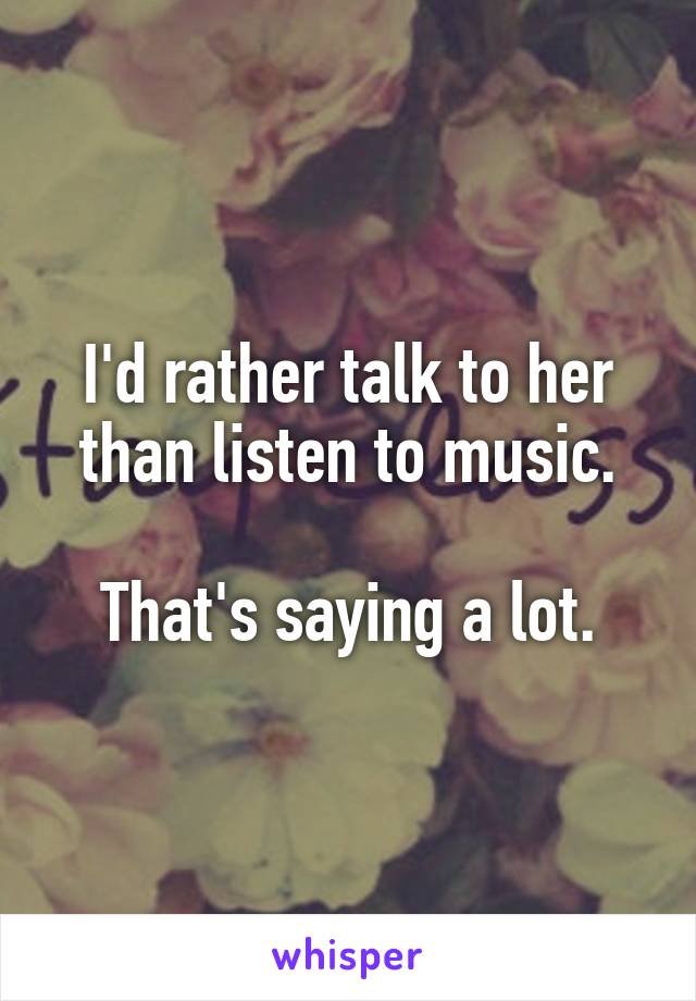 I'd rather talk to her than listen to music.

That's saying a lot.