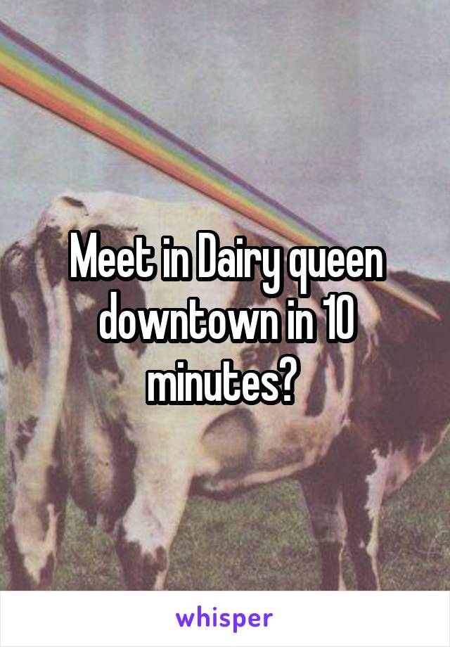 Meet in Dairy queen downtown in 10 minutes? 