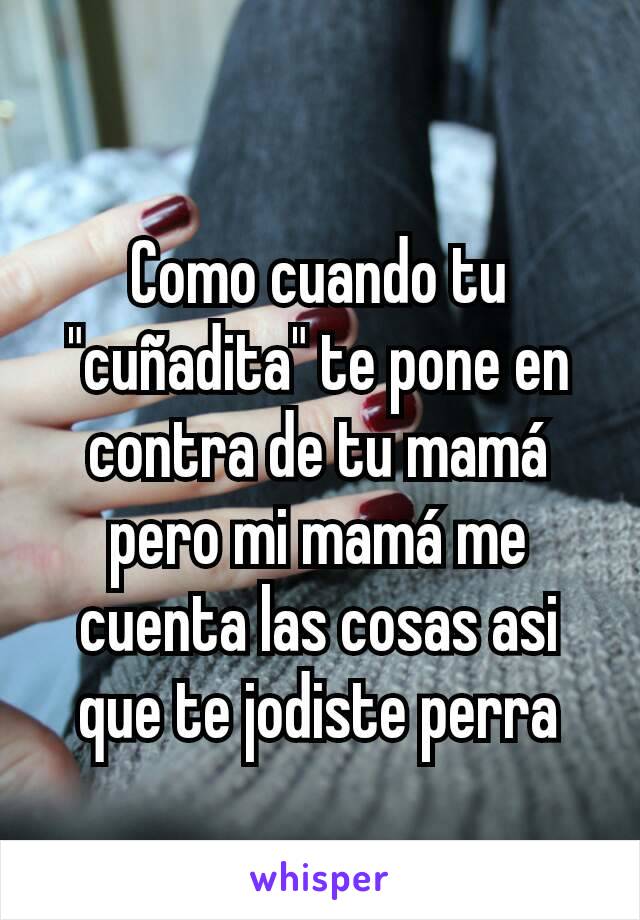 Como cuando tu "cuñadita" te pone en contra de tu mamá pero mi mamá me cuenta las cosas asi que te jodiste perra