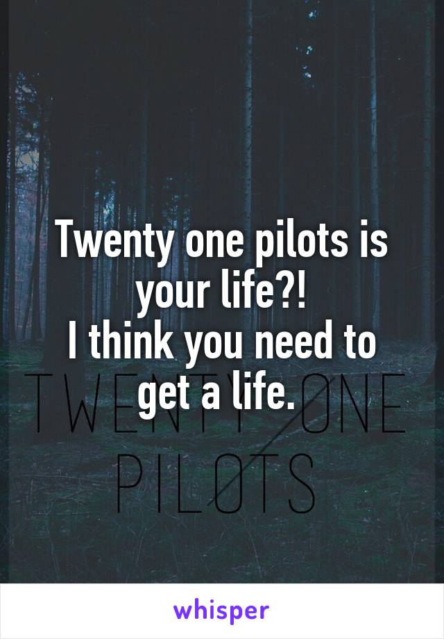 Twenty one pilots is your life?!
I think you need to get a life. 