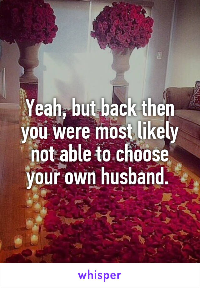 Yeah, but back then you were most likely not able to choose your own husband. 