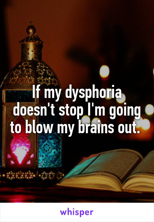 If my dysphoria doesn't stop I'm going to blow my brains out. 