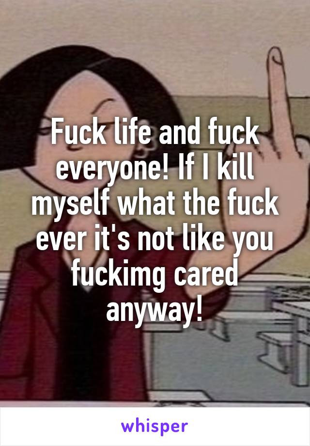 Fuck life and fuck everyone! If I kill myself what the fuck ever it's not like you fuckimg cared anyway!