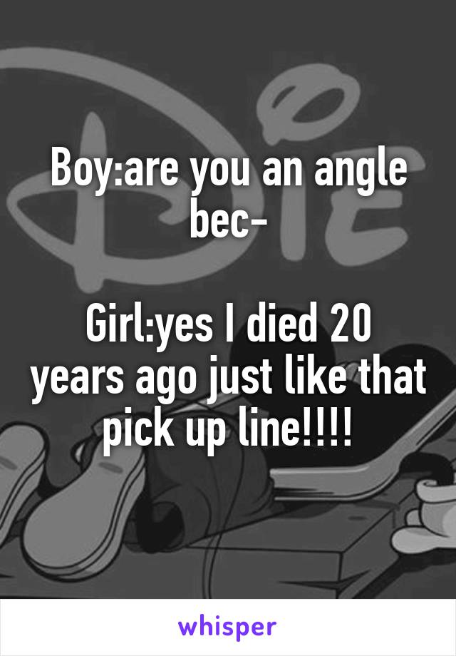 Boy:are you an angle bec-

Girl:yes I died 20 years ago just like that pick up line!!!!
