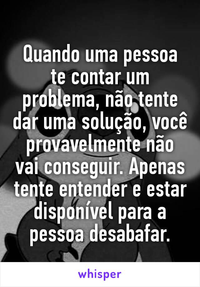 Quando uma pessoa te contar um problema, não tente dar uma solução, você provavelmente não vai conseguir. Apenas tente entender e estar disponível para a pessoa desabafar.