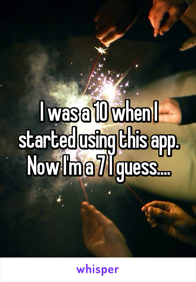 I was a 10 when I started using this app. Now I'm a 7 I guess....