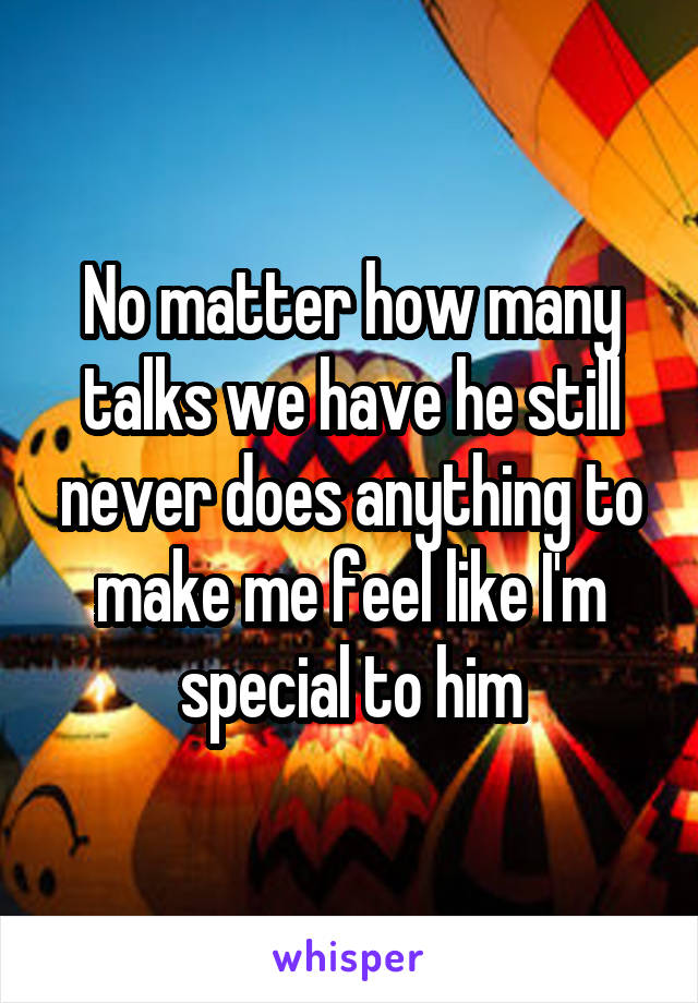 No matter how many talks we have he still never does anything to make me feel like I'm special to him