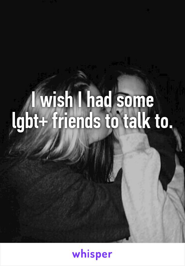 I wish I had some lgbt+ friends to talk to. 
