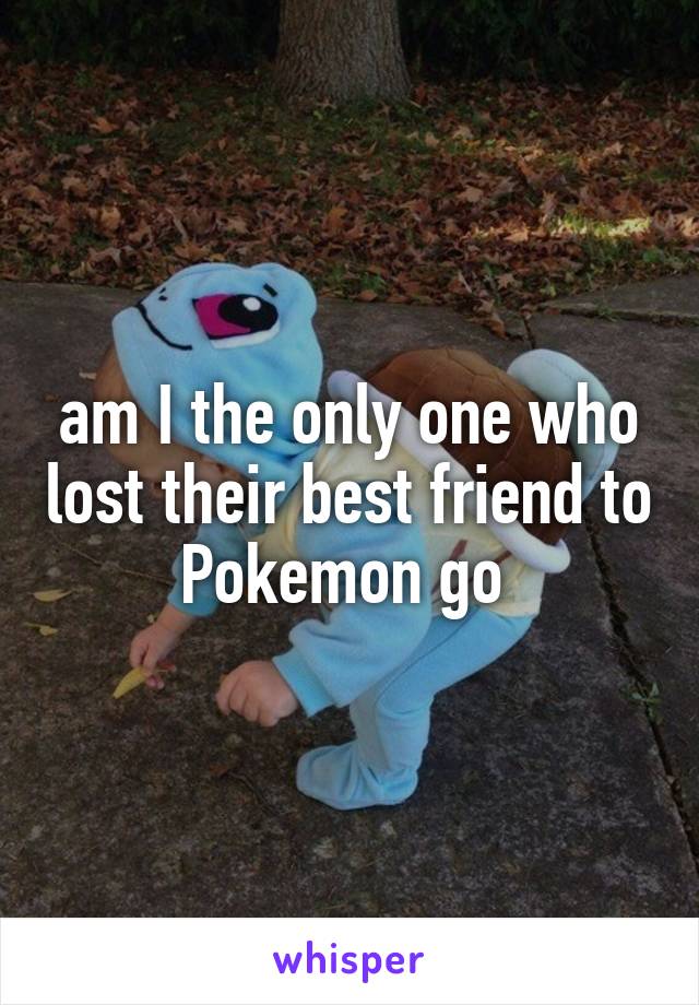 am I the only one who lost their best friend to Pokemon go 