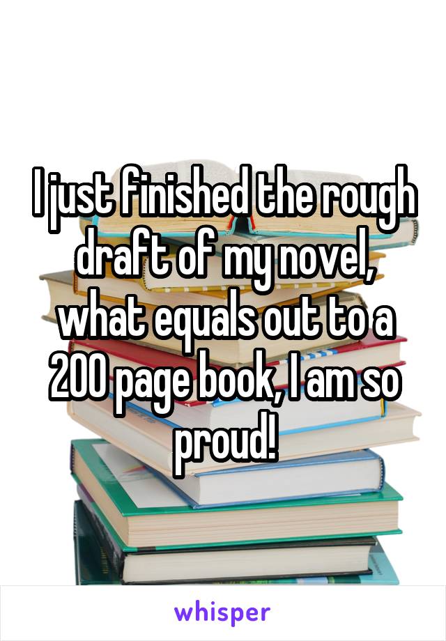 I just finished the rough draft of my novel, what equals out to a 200 page book, I am so proud!