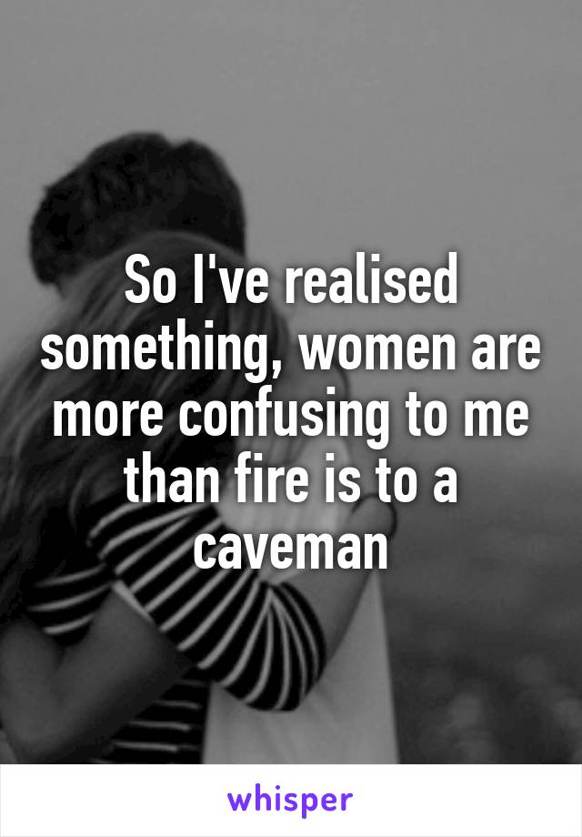 So I've realised something, women are more confusing to me than fire is to a caveman