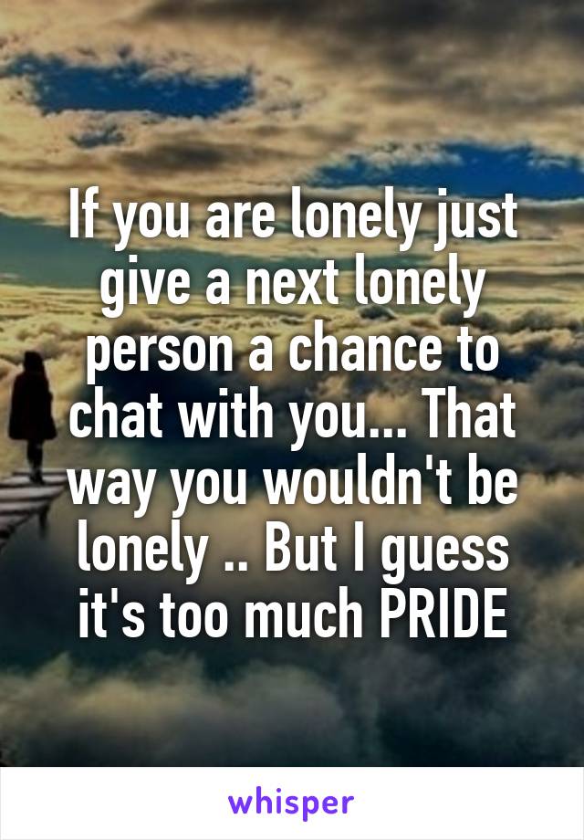 If you are lonely just give a next lonely person a chance to chat with you... That way you wouldn't be lonely .. But I guess it's too much PRIDE