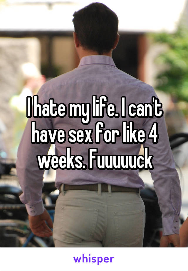 I hate my life. I can't have sex for like 4 weeks. Fuuuuuck