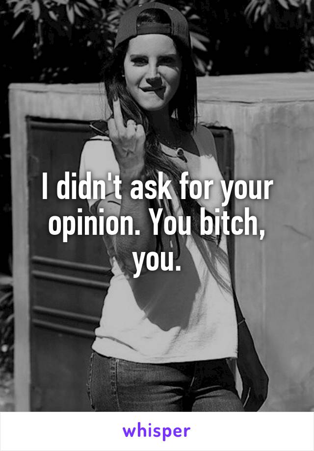 I didn't ask for your opinion. You bitch, you.