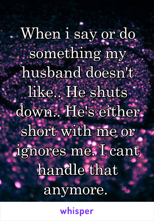 When i say or do something my husband doesn't like.. He shuts down.. He's either short with me or ignores me. I cant handle that anymore. 