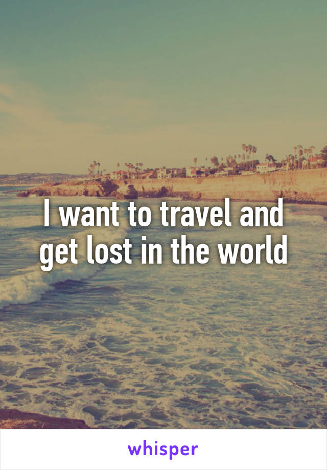 I want to travel and get lost in the world