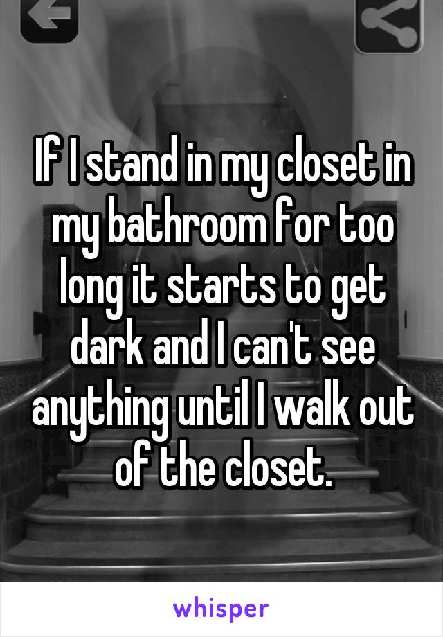 If I stand in my closet in my bathroom for too long it starts to get dark and I can't see anything until I walk out of the closet.