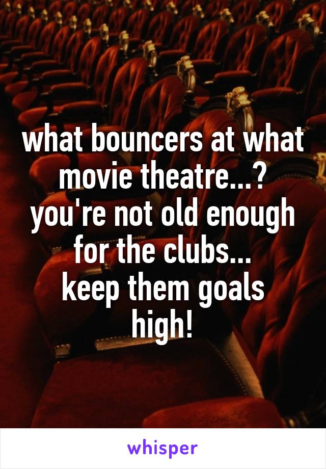 what bouncers at what movie theatre...?
you're not old enough for the clubs...
keep them goals high!