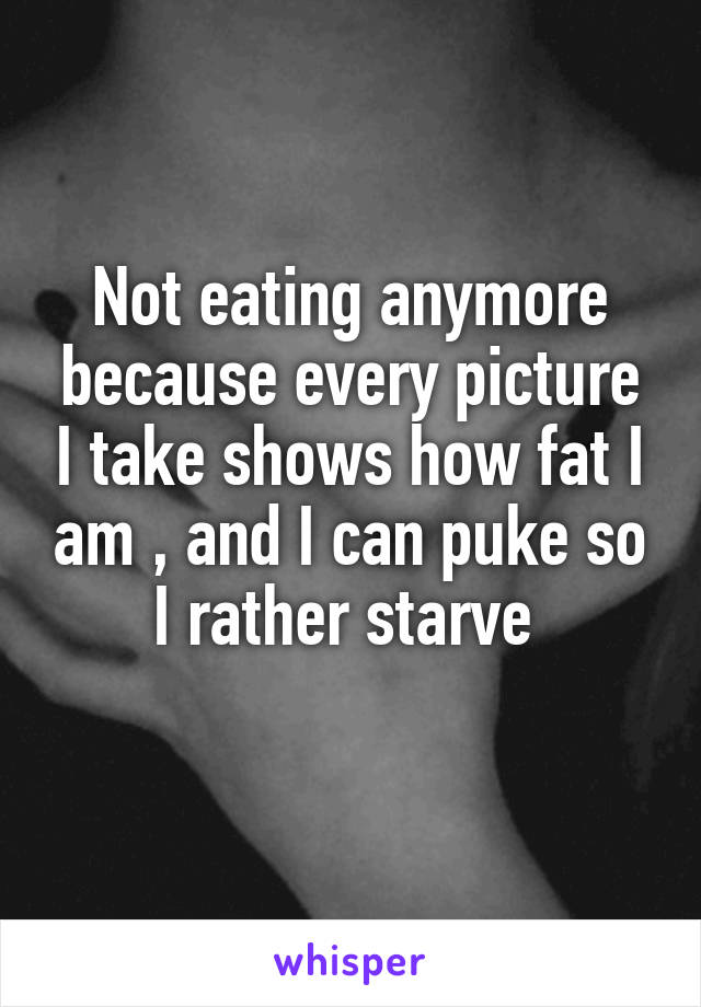 Not eating anymore because every picture I take shows how fat I am , and I can puke so I rather starve 
