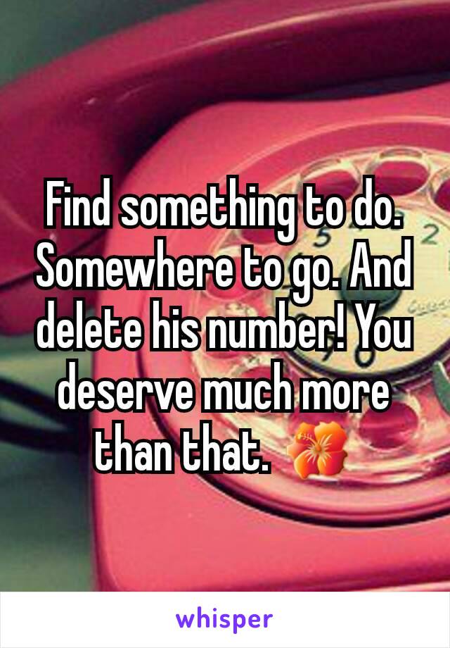 Find something to do. Somewhere to go. And delete his number! You deserve much more than that. 🌺