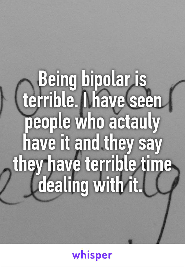 Being bipolar is terrible. I have seen people who actauly have it and they say they have terrible time dealing with it. 