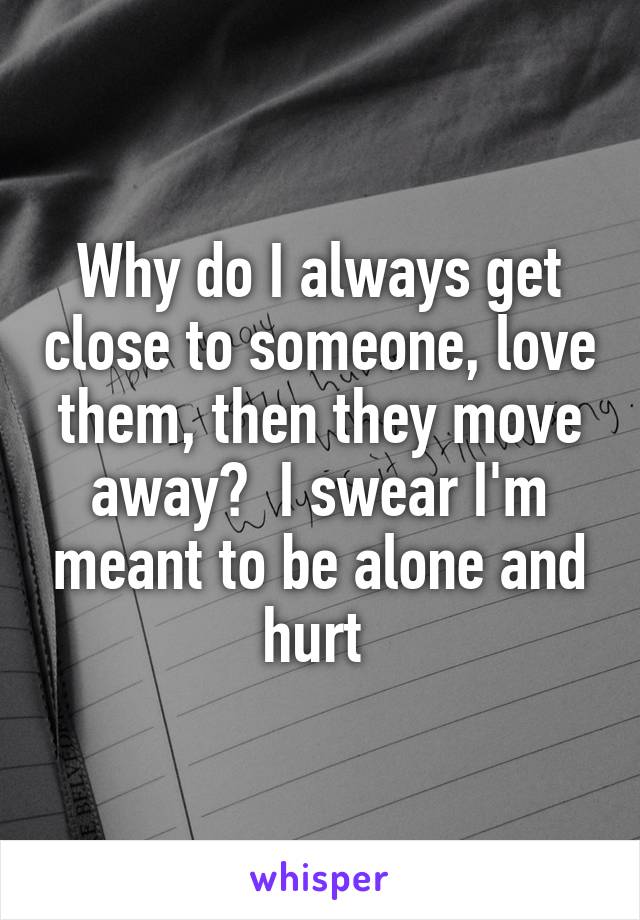 Why do I always get close to someone, love them, then they move away?  I swear I'm meant to be alone and hurt 