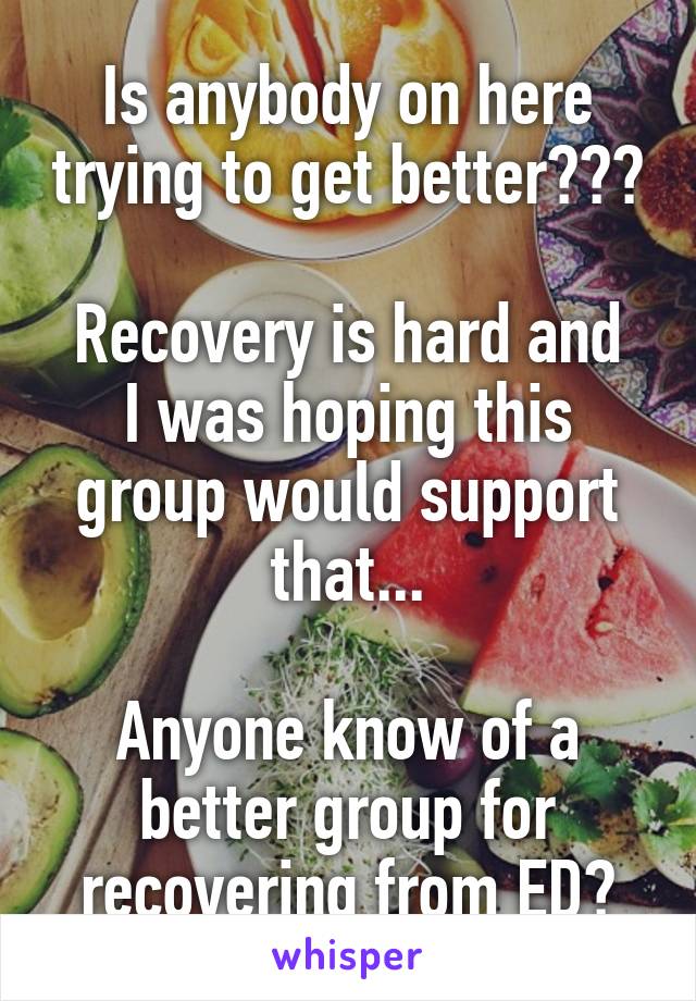 Is anybody on here trying to get better???

Recovery is hard and I was hoping this group would support that...

Anyone know of a better group for recovering from ED?