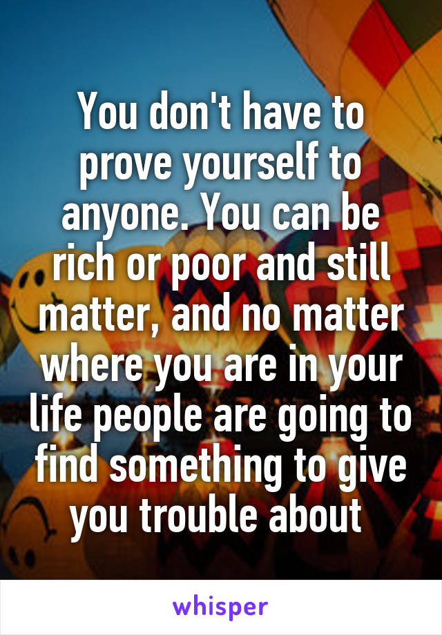 You don't have to prove yourself to anyone. You can be rich or poor and still matter, and no matter where you are in your life people are going to find something to give you trouble about 