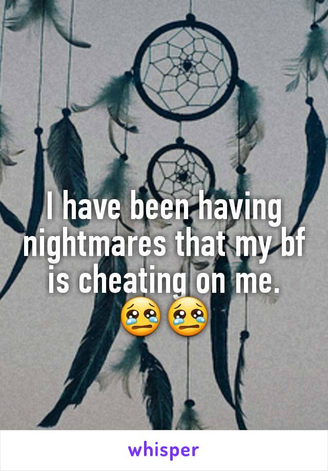 I have been having nightmares that my bf is cheating on me. 😢😢