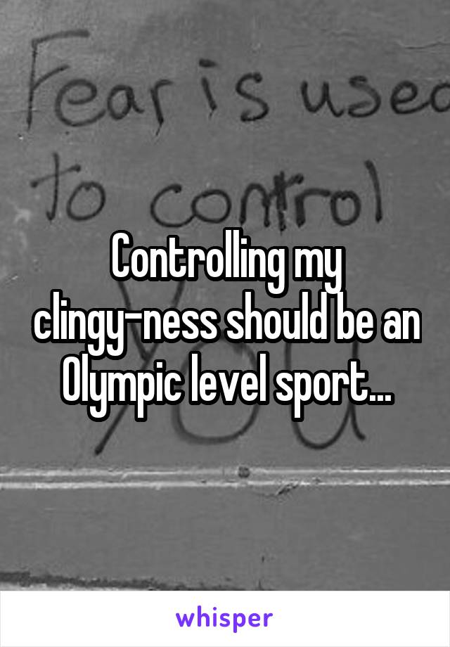 Controlling my clingy-ness should be an Olympic level sport...