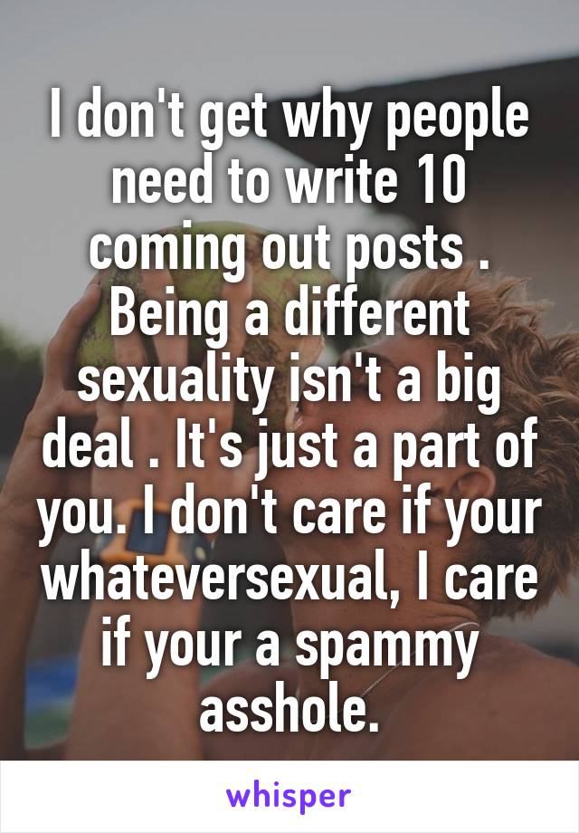 I don't get why people need to write 10 coming out posts . Being a different sexuality isn't a big deal . It's just a part of you. I don't care if your whateversexual, I care if your a spammy asshole.