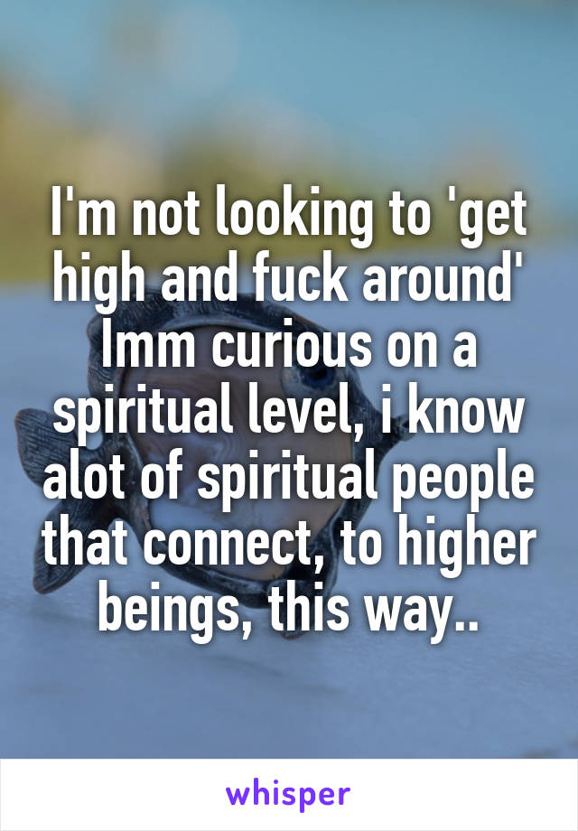 I'm not looking to 'get high and fuck around'
Imm curious on a spiritual level, i know alot of spiritual people that connect, to higher beings, this way..