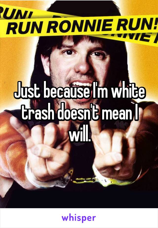 Just because I'm white trash doesn't mean I will.