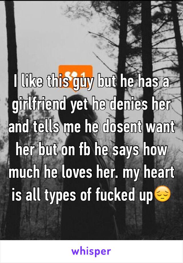 I like this guy but he has a girlfriend yet he denies her and tells me he dosent want her but on fb he says how much he loves her. my heart is all types of fucked up😔