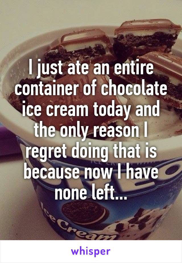 I just ate an entire container of chocolate ice cream today and the only reason I regret doing that is because now I have none left...