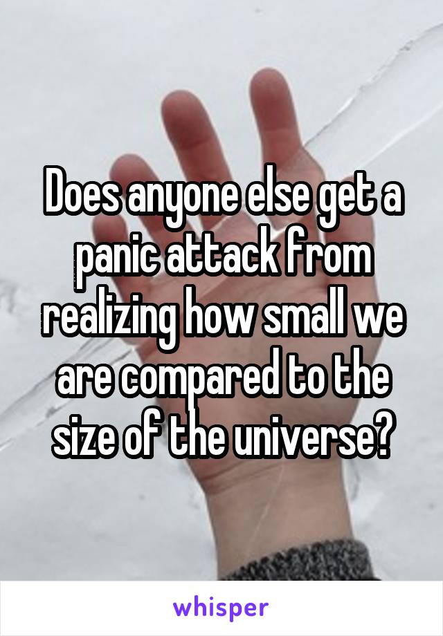 Does anyone else get a panic attack from realizing how small we are compared to the size of the universe?