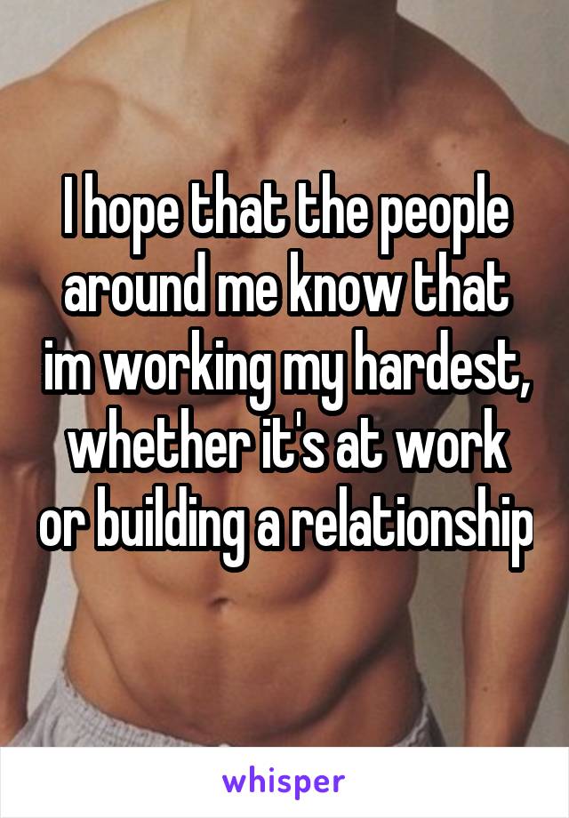 I hope that the people around me know that im working my hardest, whether it's at work or building a relationship 