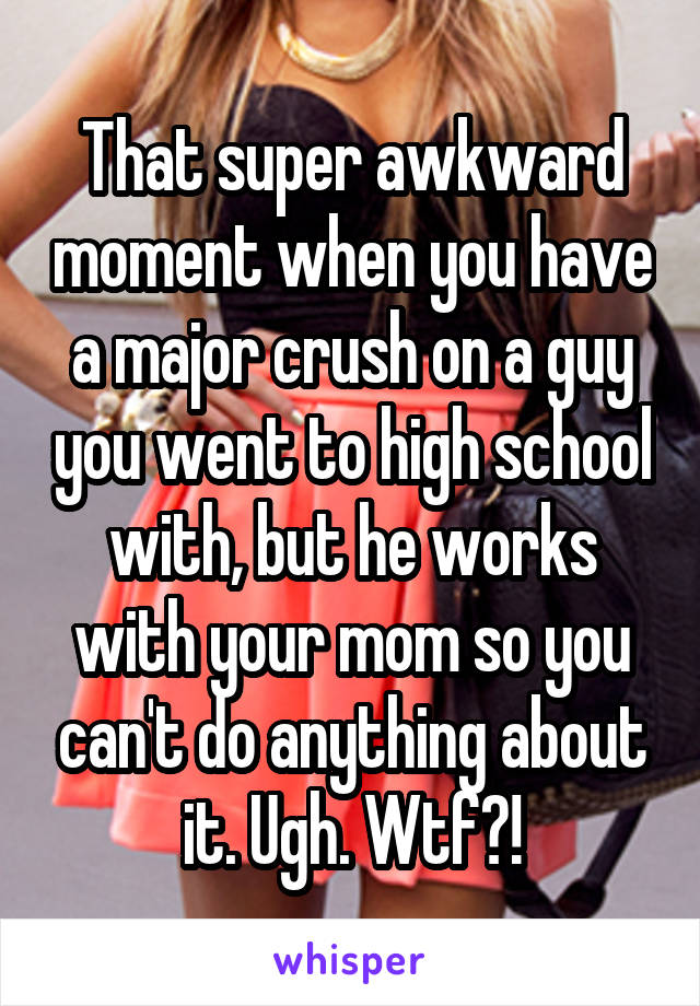 That super awkward moment when you have a major crush on a guy you went to high school with, but he works with your mom so you can't do anything about it. Ugh. Wtf?!